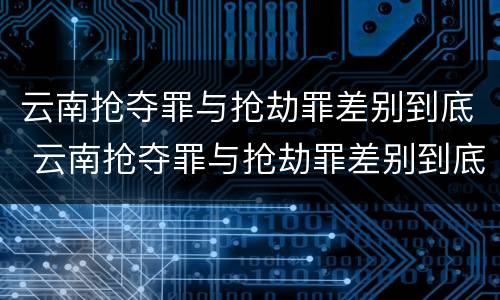 云南抢夺罪与抢劫罪差别到底 云南抢夺罪与抢劫罪差别到底有多大