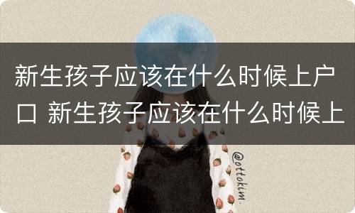 新生孩子应该在什么时候上户口 新生孩子应该在什么时候上户口呀