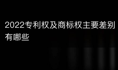 2022专利权及商标权主要差别有哪些
