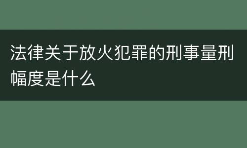 法律关于放火犯罪的刑事量刑幅度是什么