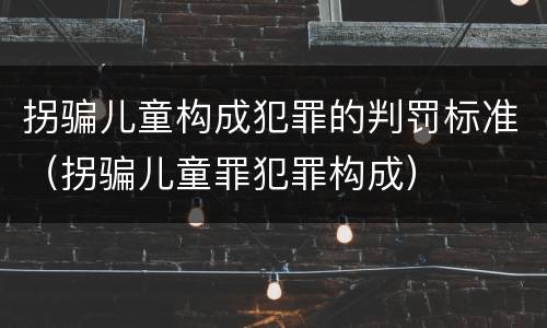 拐骗儿童构成犯罪的判罚标准（拐骗儿童罪犯罪构成）