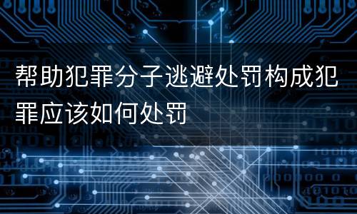 帮助犯罪分子逃避处罚构成犯罪应该如何处罚