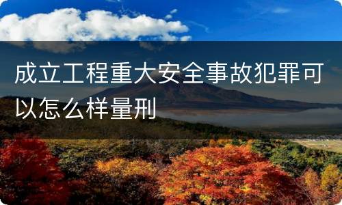 成立工程重大安全事故犯罪可以怎么样量刑