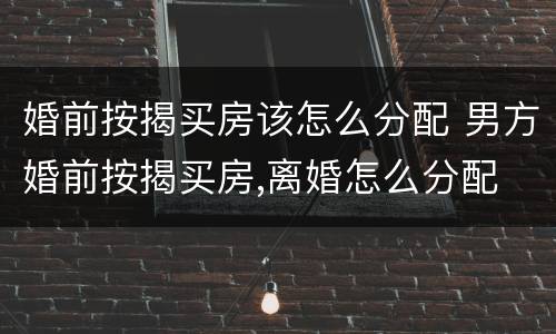 婚前按揭买房该怎么分配 男方婚前按揭买房,离婚怎么分配