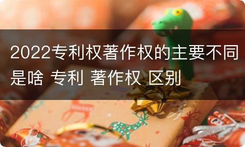 2022专利权著作权的主要不同是啥 专利 著作权 区别