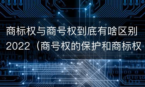 商标权与商号权到底有啥区别2022（商号权的保护和商标权的保护一样是全国性范围的）