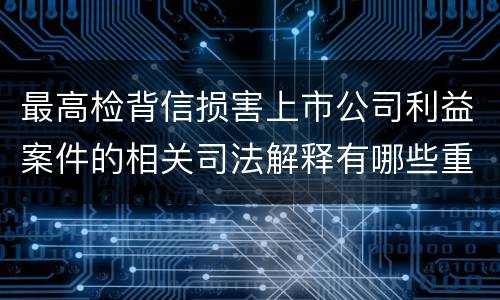 最高检背信损害上市公司利益案件的相关司法解释有哪些重要内容