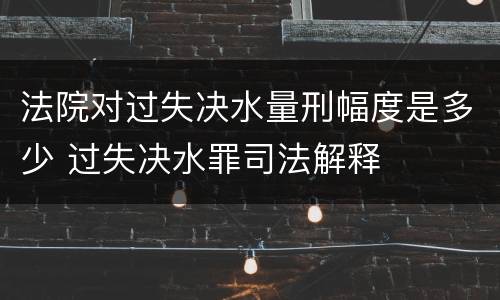 法院对过失决水量刑幅度是多少 过失决水罪司法解释