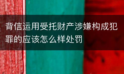 背信运用受托财产涉嫌构成犯罪的应该怎么样处罚