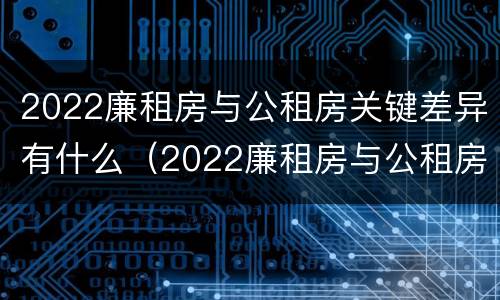 2022廉租房与公租房关键差异有什么（2022廉租房与公租房关键差异有什么区别）