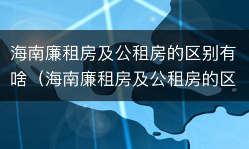 海南廉租房及公租房的区别有啥（海南廉租房及公租房的区别有啥不同）