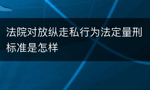 法院对放纵走私行为法定量刑标准是怎样