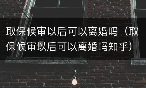 取保候审以后可以离婚吗（取保候审以后可以离婚吗知乎）