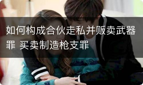 如何构成合伙走私并贩卖武器罪 买卖制造枪支罪