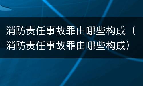 消防责任事故罪由哪些构成（消防责任事故罪由哪些构成）