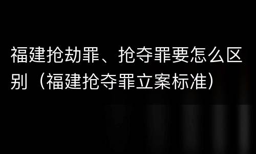 福建抢劫罪、抢夺罪要怎么区别（福建抢夺罪立案标准）