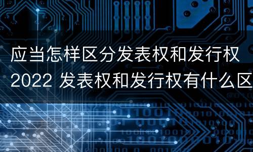 应当怎样区分发表权和发行权2022 发表权和发行权有什么区别