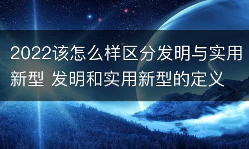 2022该怎么样区分发明与实用新型 发明和实用新型的定义