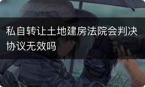 私自转让土地建房法院会判决协议无效吗