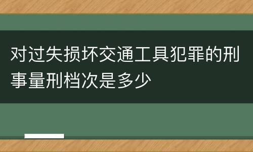 对过失损坏交通工具犯罪的刑事量刑档次是多少