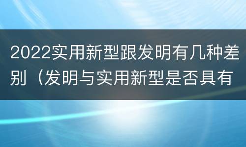 2022实用新型跟发明有几种差别（发明与实用新型是否具有实用性）