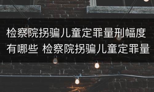 检察院拐骗儿童定罪量刑幅度有哪些 检察院拐骗儿童定罪量刑幅度有哪些规定