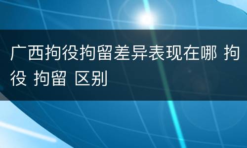 广西拘役拘留差异表现在哪 拘役 拘留 区别
