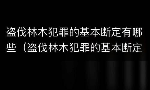 盗伐林木犯罪的基本断定有哪些（盗伐林木犯罪的基本断定有哪些规定）