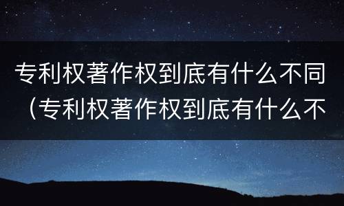 专利权著作权到底有什么不同（专利权著作权到底有什么不同之处）