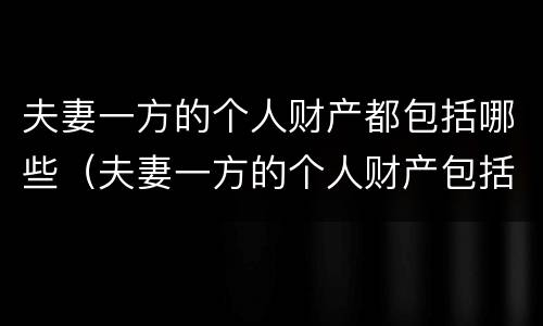 夫妻一方的个人财产都包括哪些（夫妻一方的个人财产包括哪些?）