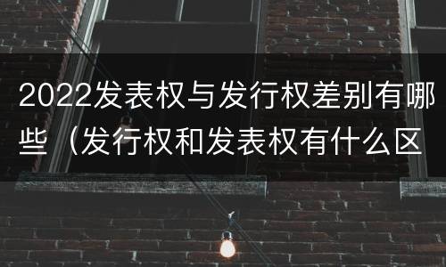 2022发表权与发行权差别有哪些（发行权和发表权有什么区别）
