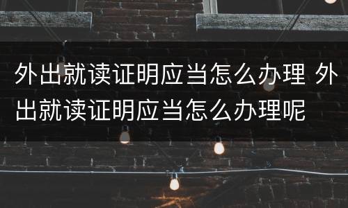 外出就读证明应当怎么办理 外出就读证明应当怎么办理呢