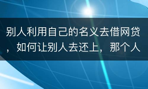 别人利用自己的名义去借网贷，如何让别人去还上，那个人也拖欠了银行信用卡，被立案了