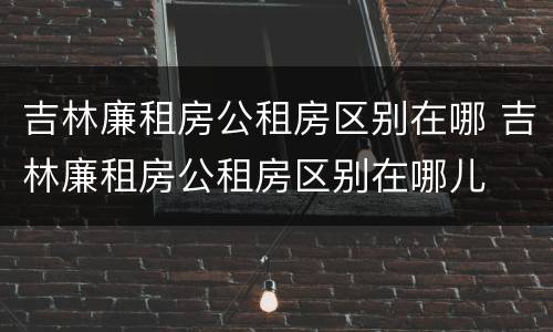 吉林廉租房公租房区别在哪 吉林廉租房公租房区别在哪儿