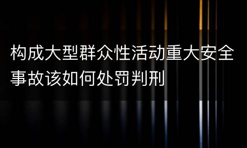 构成大型群众性活动重大安全事故该如何处罚判刑