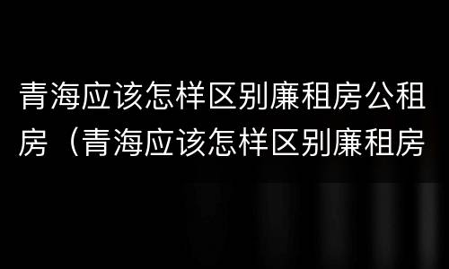 青海应该怎样区别廉租房公租房（青海应该怎样区别廉租房公租房呢）