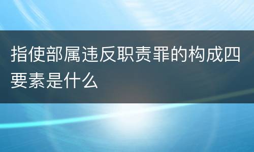 指使部属违反职责罪的构成四要素是什么
