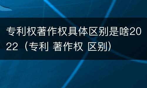 专利权著作权具体区别是啥2022（专利 著作权 区别）