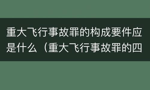 重大飞行事故罪的构成要件应是什么（重大飞行事故罪的四个构成要件）