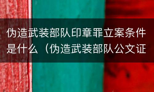 伪造武装部队印章罪立案条件是什么（伪造武装部队公文证件印章罪司法解释）