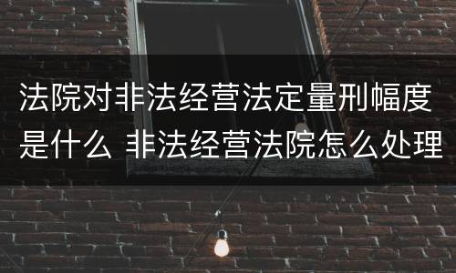 法院对非法经营法定量刑幅度是什么 非法经营法院怎么处理