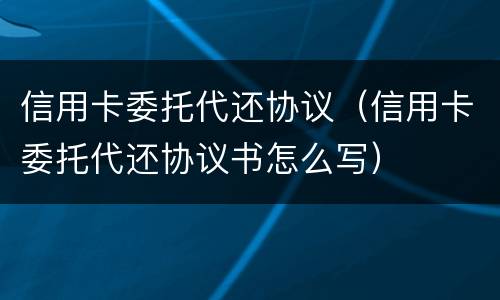 信用卡委托代还协议（信用卡委托代还协议书怎么写）