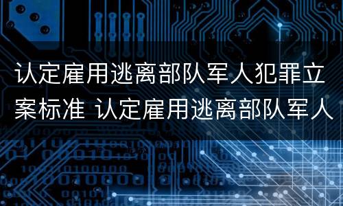 认定雇用逃离部队军人犯罪立案标准 认定雇用逃离部队军人犯罪立案标准是多少