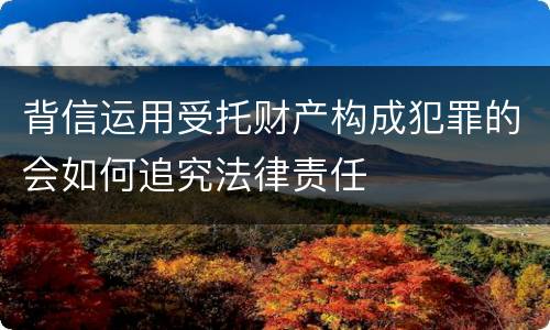 背信运用受托财产构成犯罪的会如何追究法律责任