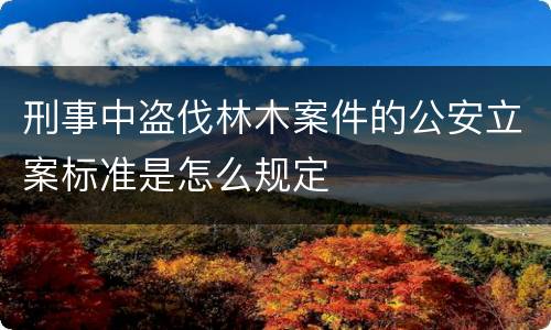 刑事中盗伐林木案件的公安立案标准是怎么规定