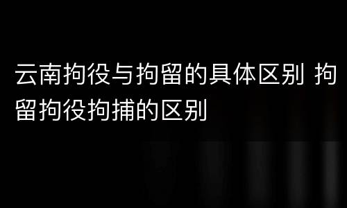 云南拘役与拘留的具体区别 拘留拘役拘捕的区别