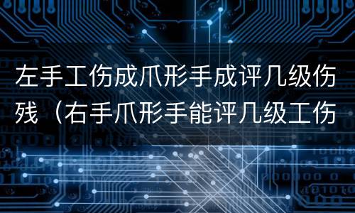 左手工伤成爪形手成评几级伤残（右手爪形手能评几级工伤吗）