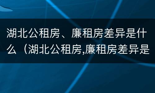 湖北公租房、廉租房差异是什么（湖北公租房,廉租房差异是什么原因）