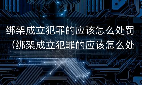 绑架成立犯罪的应该怎么处罚（绑架成立犯罪的应该怎么处罚呢）