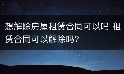 想解除房屋租赁合同可以吗 租赁合同可以解除吗?